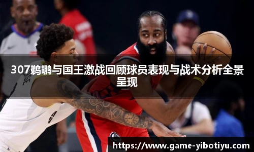 307鹈鹕与国王激战回顾球员表现与战术分析全景呈现